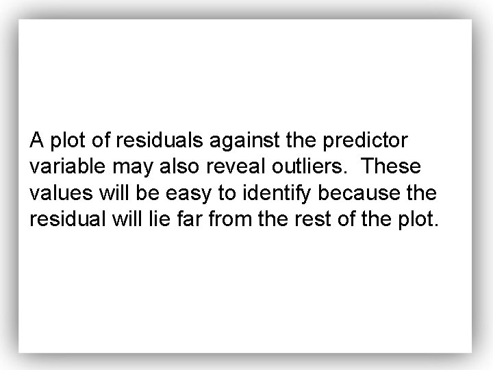 A plot of residuals against the predictor variable may also reveal outliers. These values