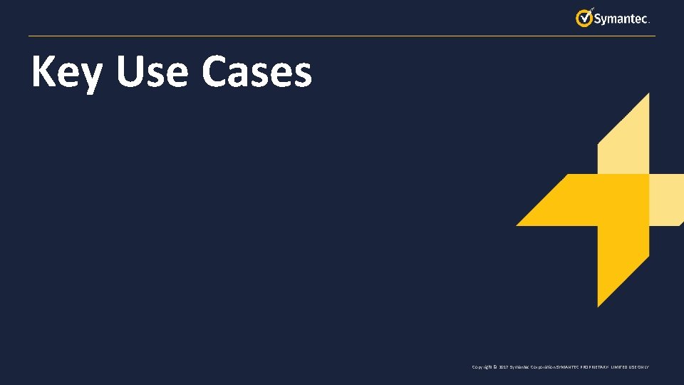 Key Use Cases Copyright © 2017 Symantec Corporation SYMANTEC PROPRIETARY- LIMITED USE ONLY 