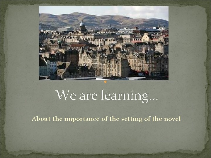 We are learning. . . About the importance of the setting of the novel