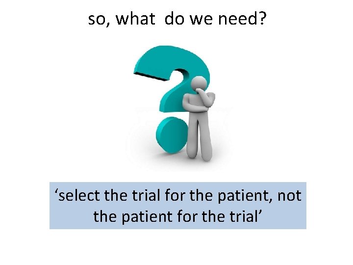 so, what do we need? ‘select the trial for the patient, not the patient
