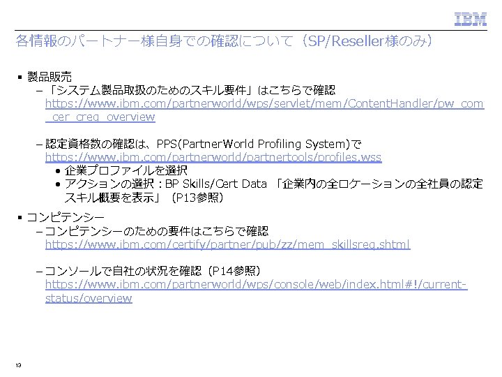 各情報のパートナー様自身での確認について（SP/Reseller様のみ） § 製品販売 – 「システム製品取扱のためのスキル要件」はこちらで確認 https: //www. ibm. com/partnerworld/wps/servlet/mem/Content. Handler/pw_com _cer_creq_overview – 認定資格数の確認は、PPS(Partner. World