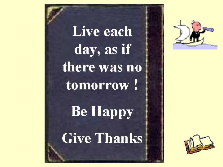 Live each day, as if there was no tomorrow ! Be Happy Give Thanks