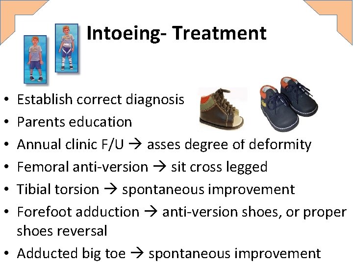 Intoeing- Treatment Establish correct diagnosis Parents education Annual clinic F/U asses degree of deformity Intoeing- Treatment Establish correct diagnosis Parents education Annual clinic F/U asses degree of deformity