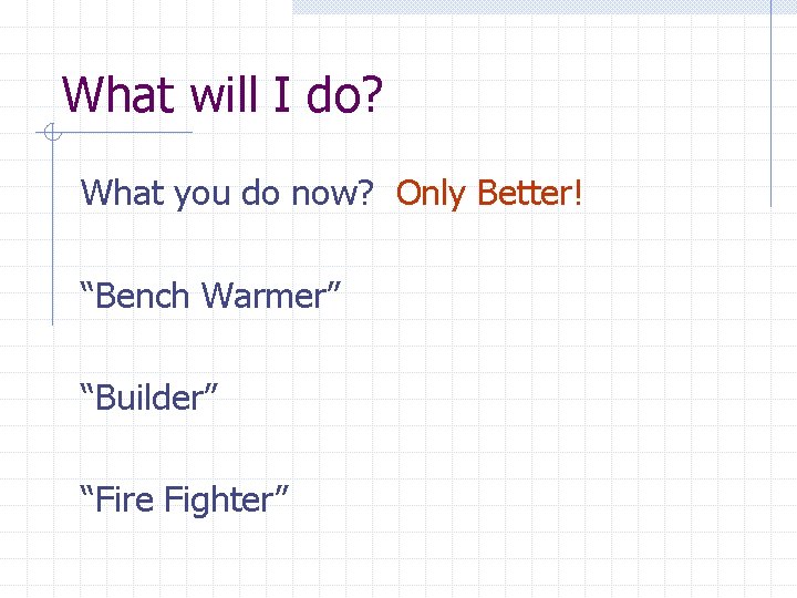 What will I do? What you do now? Only Better! “Bench Warmer” “Builder” “Fire