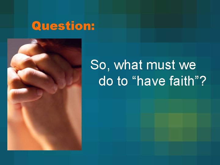 Question: So, what must we do to “have faith”? 