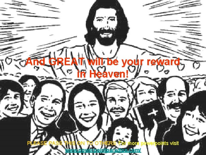 And GREAT will be your reward in Heaven! PLEASE PASS THIS ON TO OTHERS