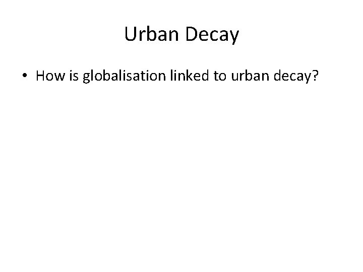 Urban Decay • How is globalisation linked to urban decay? 