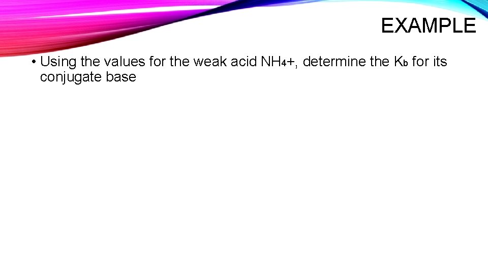 EXAMPLE • Using the values for the weak acid NH 4+, determine the Kb