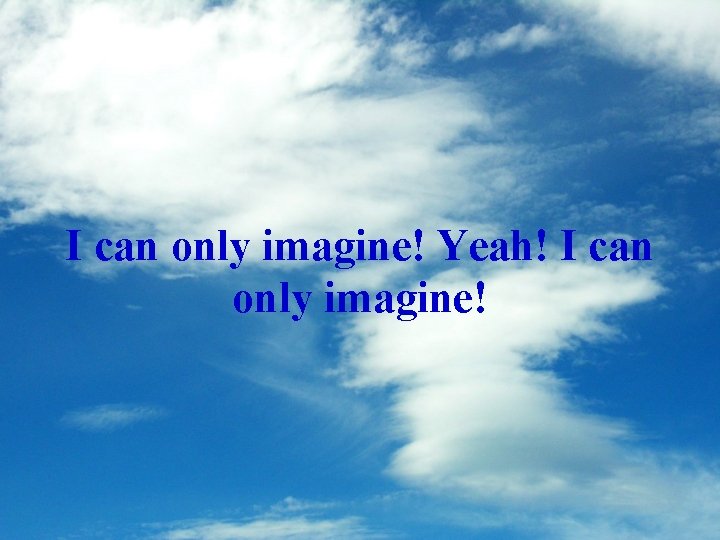I can only imagine! Yeah! I can only imagine! 