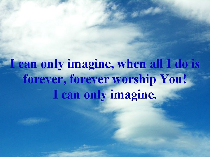 I can only imagine, when all I do is forever, forever worship You! I