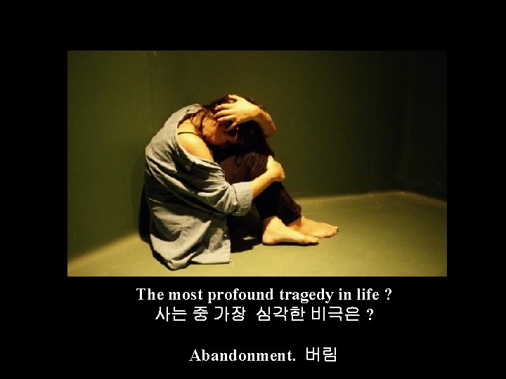 The most profound tragedy in life ? 사는 중 가장 심각한 비극은 ? Abandonment.