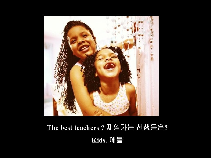 The best teachers ? 제일가는 선생들은? Kids. 애들 