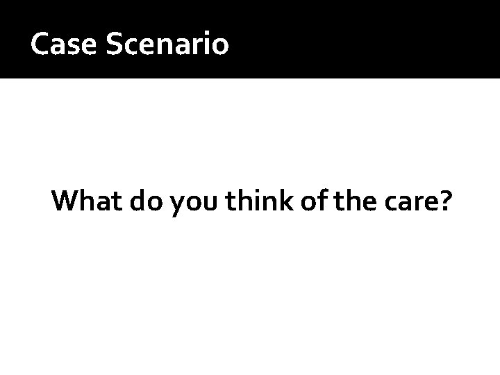 Case Scenario What do you think of the care? Case Scenario What do you think of the care?