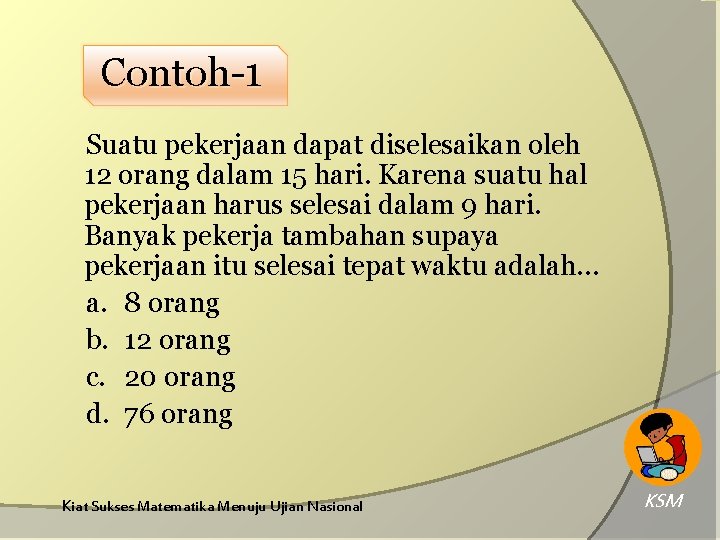 Contoh-1 Suatu pekerjaan dapat diselesaikan oleh 12 orang dalam 15 hari. Karena suatu hal