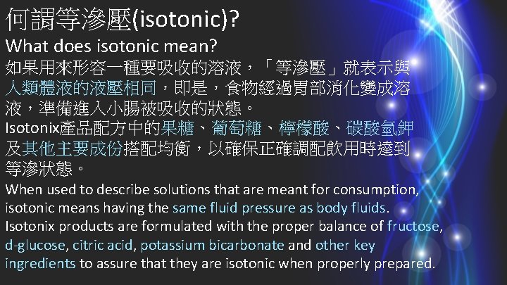 何謂等滲壓(isotonic)? What does isotonic mean? 如果用來形容一種要吸收的溶液，「等滲壓」就表示與 人類體液的液壓相同，即是，食物經過胃部消化變成溶 液，準備進入小腸被吸收的狀態。 Isotonix產品配方中的果糖、葡萄糖、檸檬酸、碳酸氫鉀 及其他主要成份搭配均衡，以確保正確調配飲用時達到 等滲狀態。 When used to