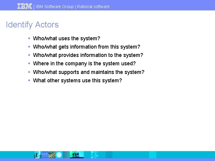 IBM Software Group | Rational software Identify Actors § Who/what uses the system? §