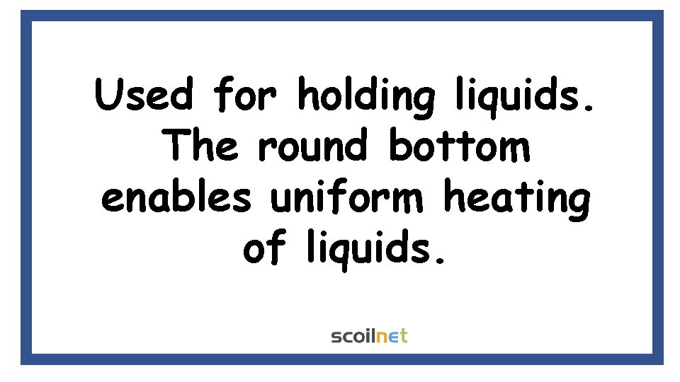 Used for holding liquids. The round bottom enables uniform heating of liquids. Used for holding liquids. The round bottom enables uniform heating of liquids.
