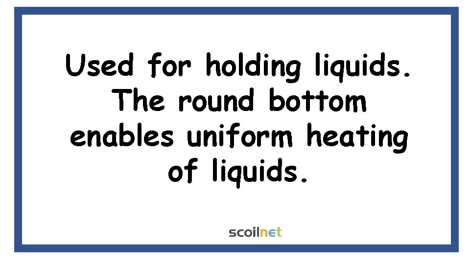 Used for holding liquids. The round bottom enables uniform heating of liquids. 