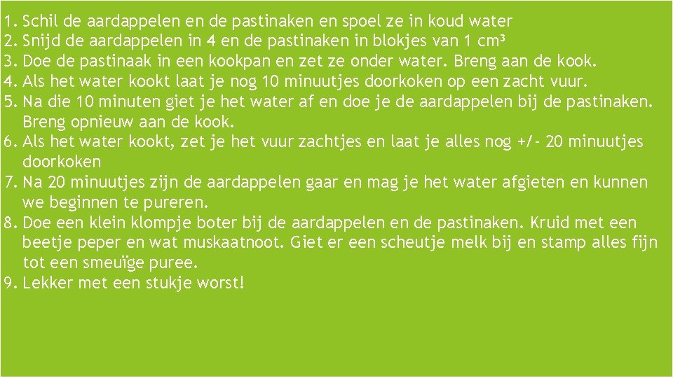  1. Schil de aardappelen en de pastinaken en spoel ze in koud water