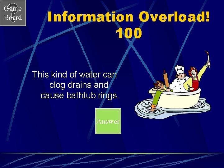 Game Board Information Overload! 100 This kind of water can clog drains and cause