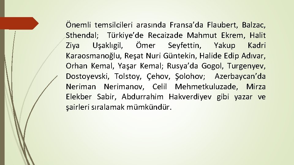 Önemli temsilcileri arasında Fransa’da Flaubert, Balzac, Sthendal; Türkiye’de Recaizade Mahmut Ekrem, Halit Ziya Uşaklıgil,