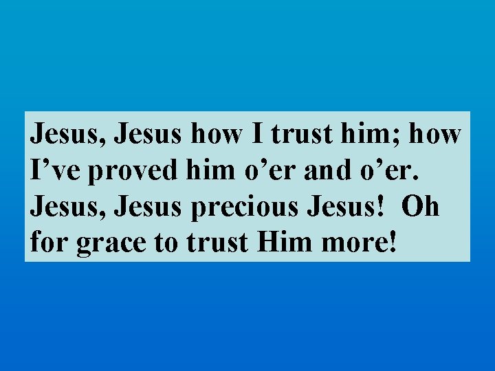 Jesus, Jesus how I trust him; how I’ve proved him o’er and o’er. Jesus,