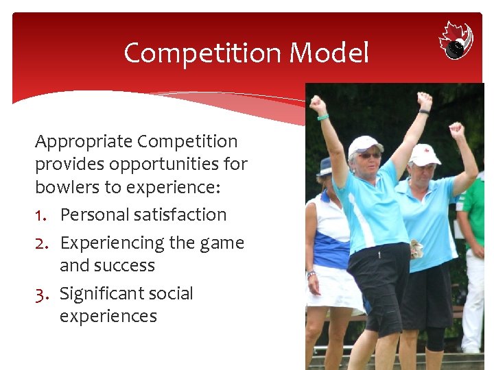 Competition Model Appropriate Competition provides opportunities for bowlers to experience: 1. Personal satisfaction 2.