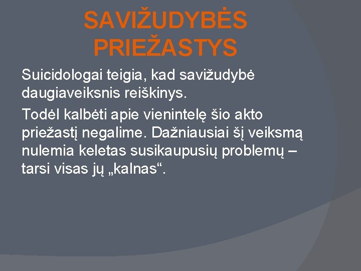 SAVIŽUDYBĖS PRIEŽASTYS Suicidologai teigia, kad savižudybė daugiaveiksnis reiškinys. Todėl kalbėti apie vienintelę šio akto