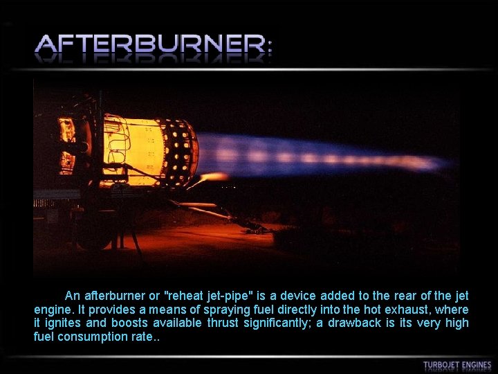  An afterburner or "reheat jet-pipe" is a device added to the rear of