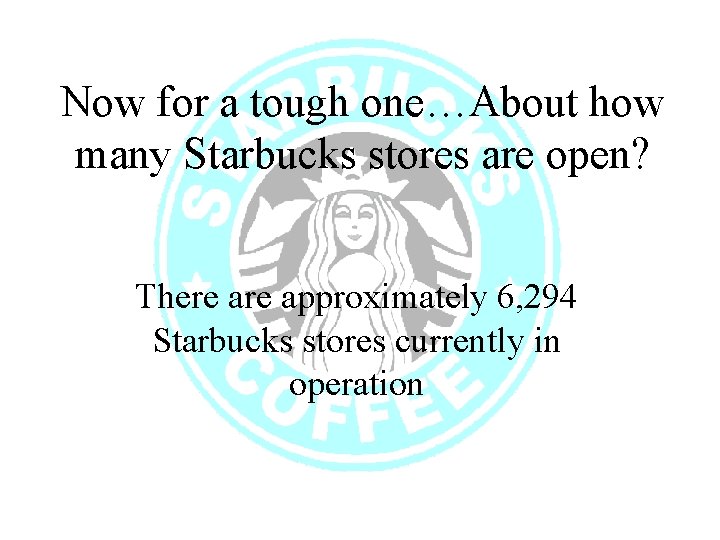 Now for a tough one…About how many Starbucks stores are open? There approximately 6,