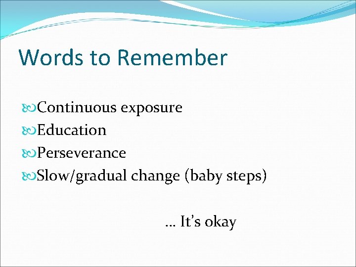 Words to Remember Continuous exposure Education Perseverance Slow/gradual change (baby steps) … It’s okay