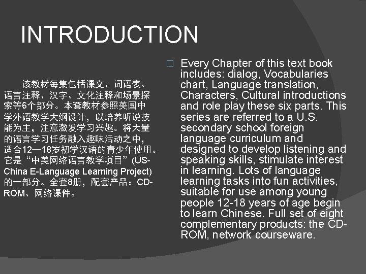 INTRODUCTION � 　　该教材每集包括课文、词语表、 语言注释、汉字、文化注释和场景探 索等6个部分。本套教材参照美国中 学外语教学大纲设计，以培养听说技 能为主，注意激发学习兴趣。将大量 的语言学习任务融入趣味活动之中， 适合12— 18岁初学汉语的青少年使用。 它是“中美网络语言教学项目”(USChina E-Language Learning Project)