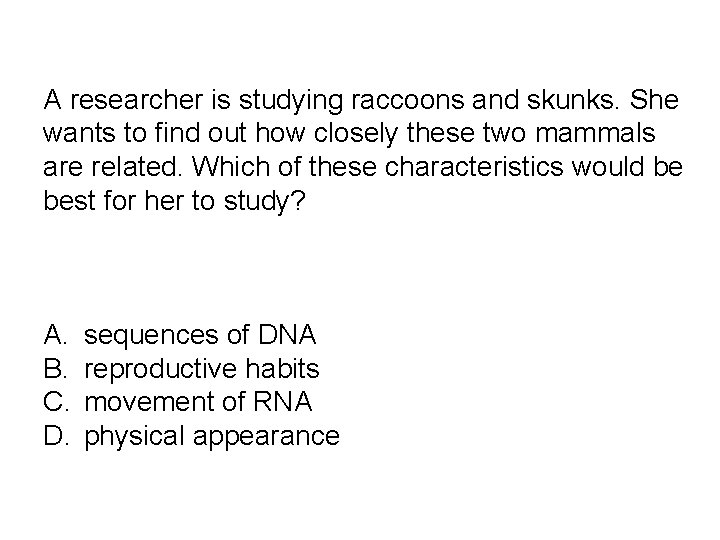 A researcher is studying raccoons and skunks. She wants to find out how closely