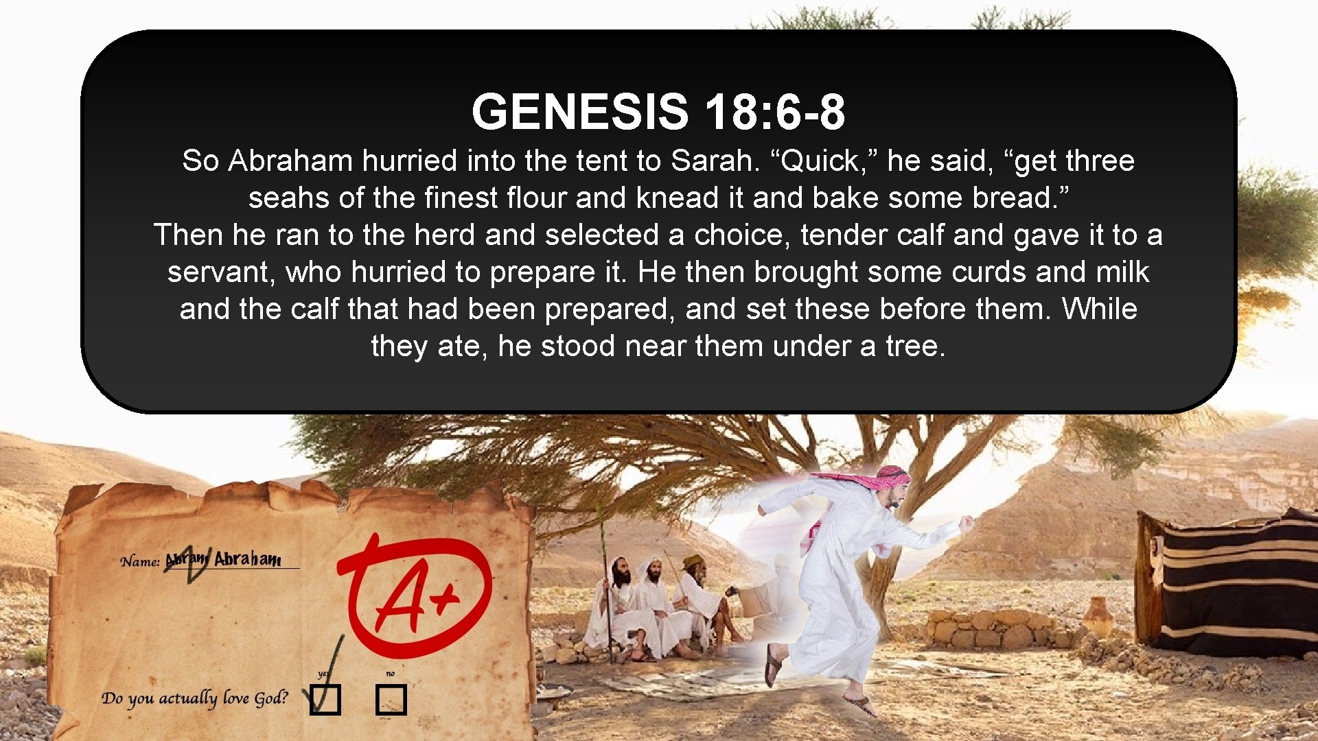 GENESIS 18: 6 -8 So Abraham hurried into the tent to Sarah. “Quick, ”