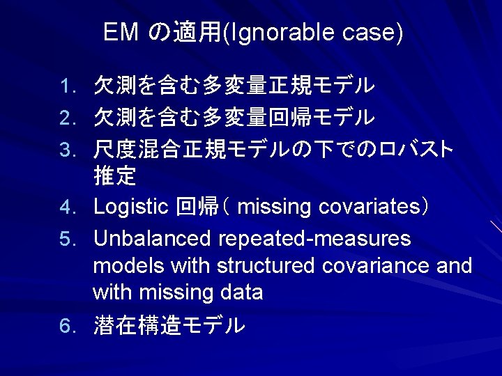 EM の適用(Ignorable case) 1. 欠測を含む多変量正規モデル 2. 欠測を含む多変量回帰モデル 3. 尺度混合正規モデルの下でのロバスト 4. 5. 6. 推定 Logistic