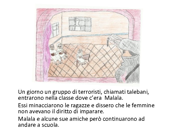 Un giorno un gruppo di terroristi, chiamati talebani, entrarono nella classe dove c’era Malala.