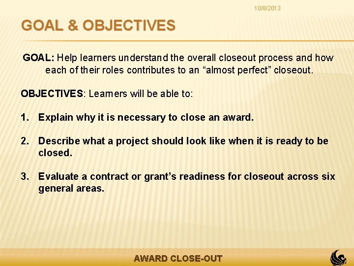 10/8/2013 GOAL & OBJECTIVES GOAL: Help learners understand the overall closeout process and how
