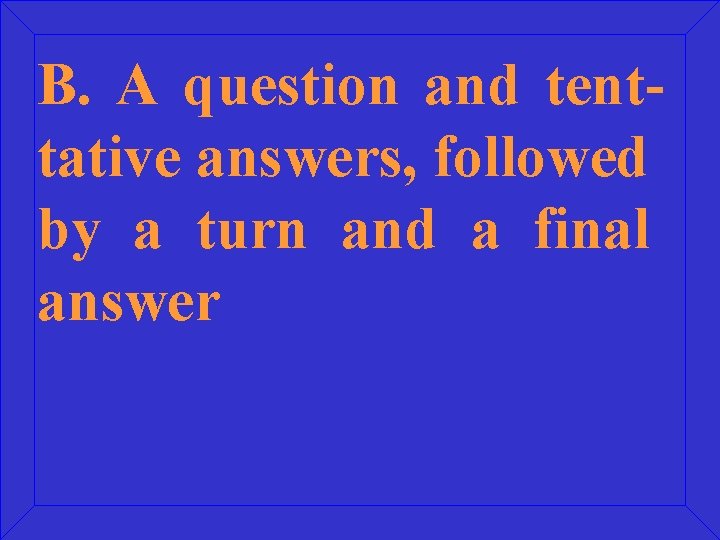 B. A question and tenttative answers, followed by a turn and a final answer