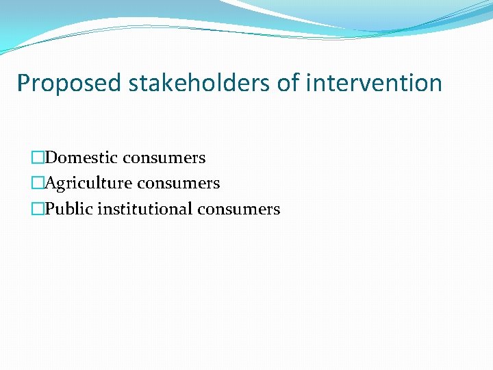 Proposed stakeholders of intervention �Domestic consumers �Agriculture consumers �Public institutional consumers 