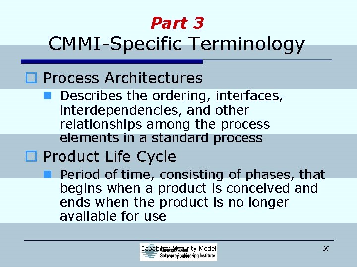 Part 3 CMMI-Specific Terminology o Process Architectures n Describes the ordering, interfaces, interdependencies, and