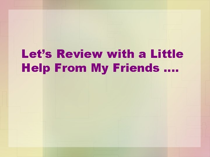 Let’s Review with a Little Help From My Friends …. 