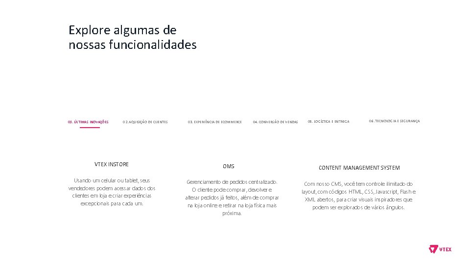 Explore algumas de nossas funcionalidades 01. ÚLTIMAS INOVAÇÕES 02. AQUISIÇÃO DE CLIENTES VTEX INSTORE Explore algumas de nossas funcionalidades 01. ÚLTIMAS INOVAÇÕES 02. AQUISIÇÃO DE CLIENTES VTEX INSTORE