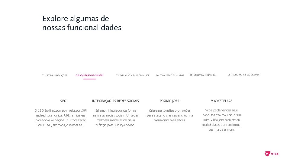 Explore algumas de nossas funcionalidades 01. ÚLTIMAS INOVAÇÕES 02. AQUISIÇÃO DE CLIENTES SEO O Explore algumas de nossas funcionalidades 01. ÚLTIMAS INOVAÇÕES 02. AQUISIÇÃO DE CLIENTES SEO O