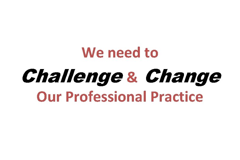 We need to Challenge & Change Our Professional Practice 