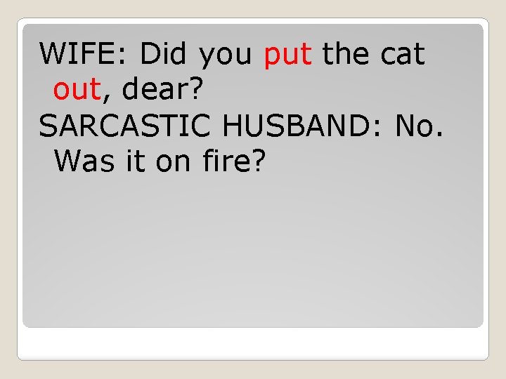 WIFE: Did you put the cat out, dear? SARCASTIC HUSBAND: No. Was it on