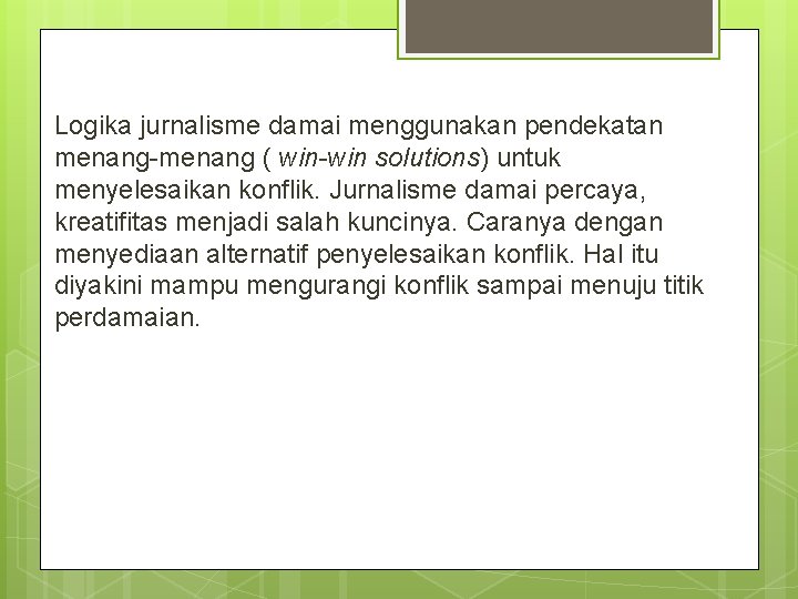 Logika jurnalisme damai menggunakan pendekatan menang-menang ( win-win solutions) untuk menyelesaikan konflik. Jurnalisme damai