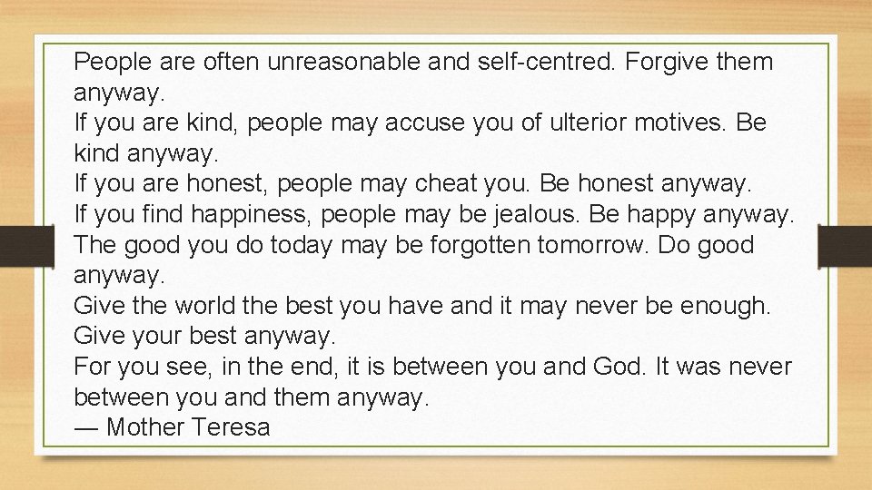 People are often unreasonable and self-centred. Forgive them anyway. If you are kind, people