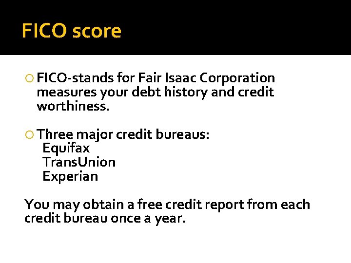 FICO score FICO-stands for Fair Isaac Corporation measures your debt history and credit worthiness.