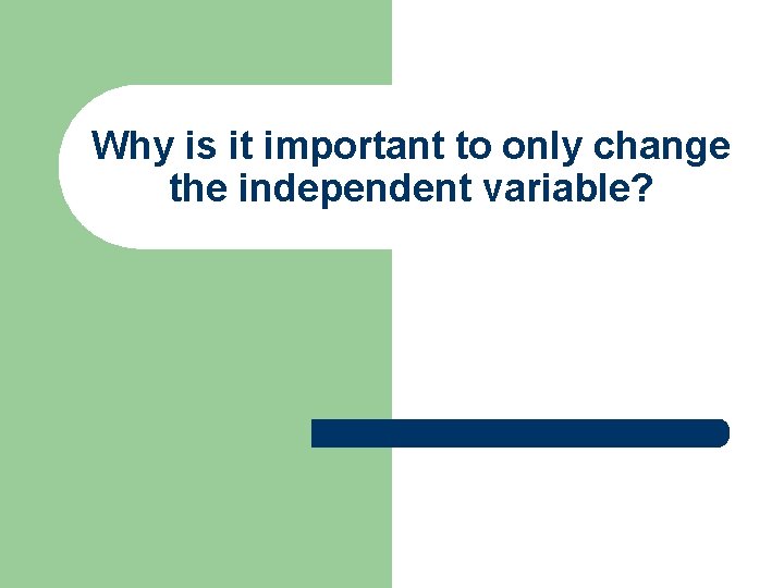 Why is it important to only change the independent variable? 