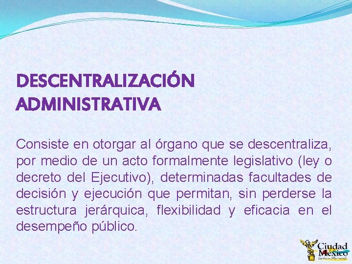 DESCENTRALIZACIÓN ADMINISTRATIVA Consiste en otorgar al órgano que se descentraliza, por medio de un